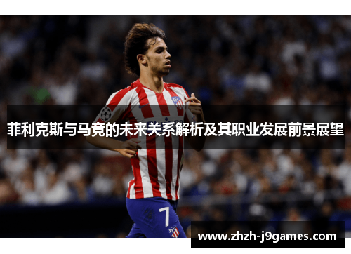 菲利克斯与马竞的未来关系解析及其职业发展前景展望