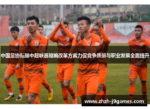 中国足协酝酿中超联赛缩编改革方案力促竞争质量与职业发展全面提升