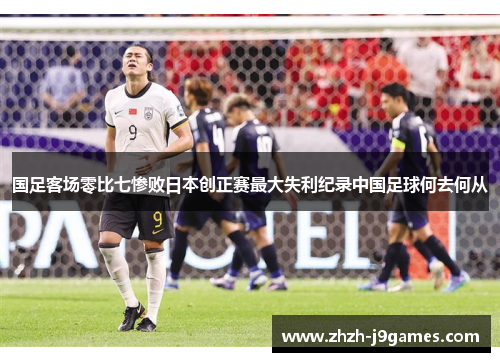 国足客场零比七惨败日本创正赛最大失利纪录中国足球何去何从